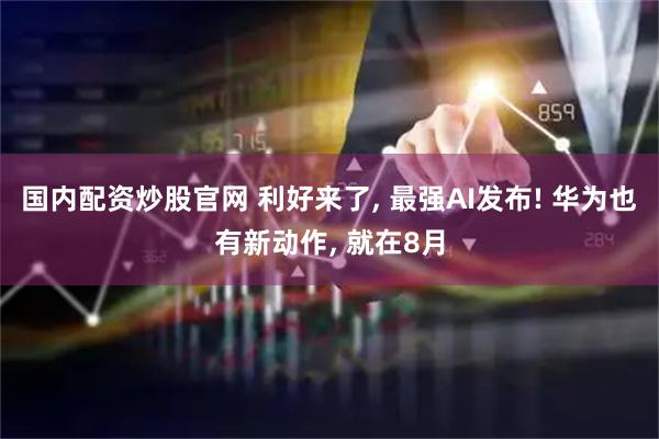 国内配资炒股官网 利好来了, 最强AI发布! 华为也有新动作, 就在8月