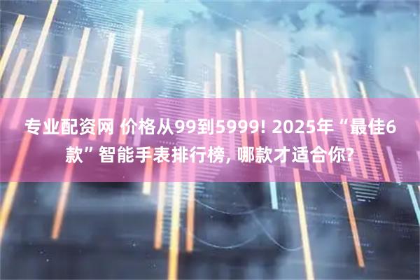 专业配资网 价格从99到5999! 2025年“最佳6款”智能手表排行榜, 哪款才适合你?
