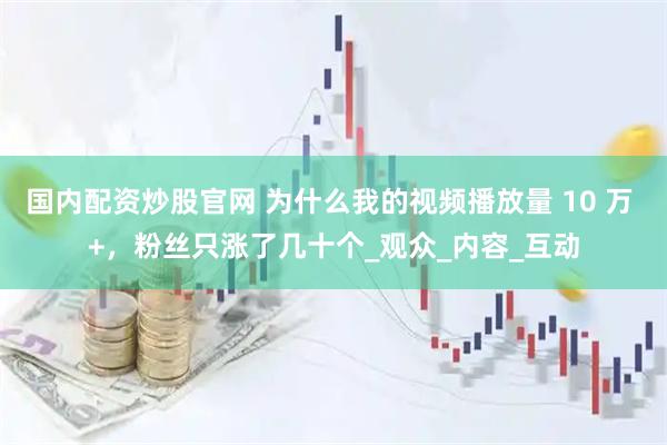 国内配资炒股官网 为什么我的视频播放量 10 万 +，粉丝只涨了几十个_观众_内容_互动
