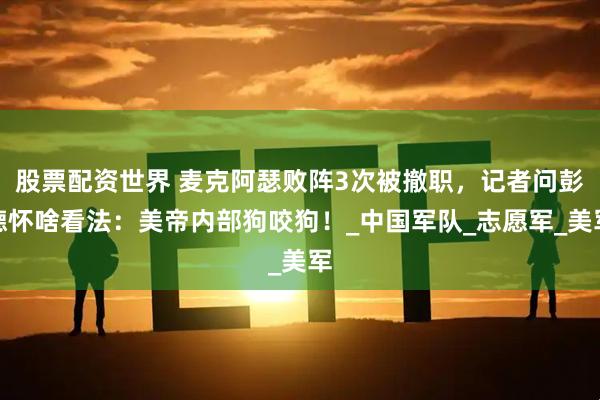 股票配资世界 麦克阿瑟败阵3次被撤职，记者问彭德怀啥看法：美帝内部狗咬狗！_中国军队_志愿军_美军
