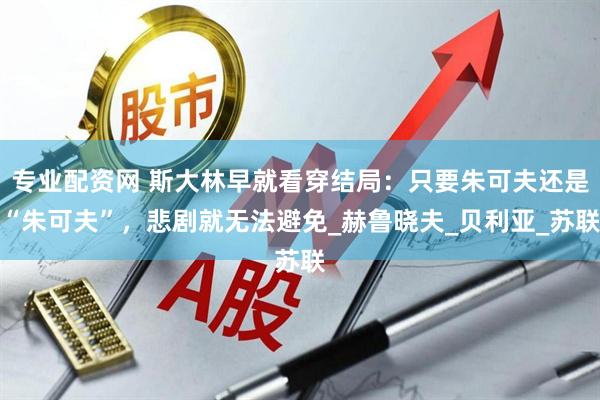 专业配资网 斯大林早就看穿结局：只要朱可夫还是“朱可夫”，悲剧就无法避免_赫鲁晓夫_贝利亚_苏联