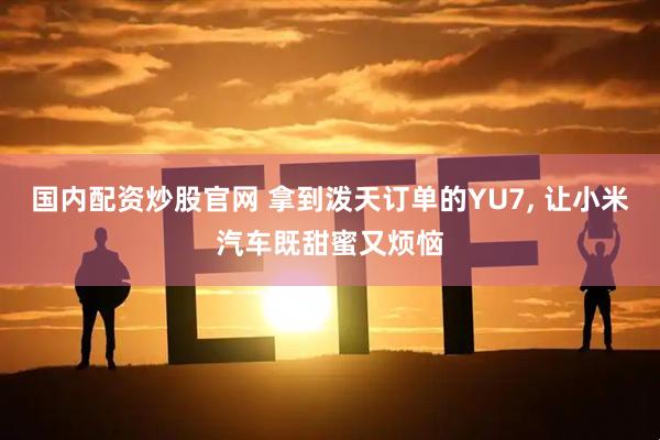 国内配资炒股官网 拿到泼天订单的YU7, 让小米汽车既甜蜜又烦恼