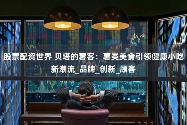 股票配资世界 贝塔的薯客：薯类美食引领健康小吃新潮流_品牌_创新_顾客