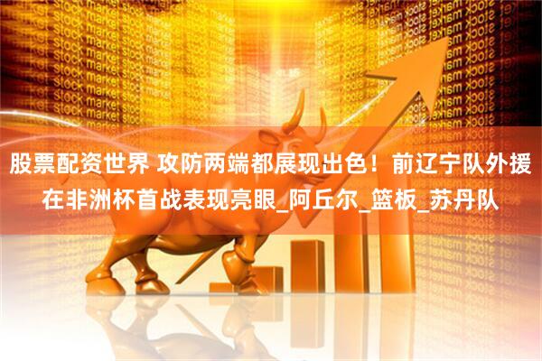 股票配资世界 攻防两端都展现出色！前辽宁队外援在非洲杯首战表现亮眼_阿丘尔_篮板_苏丹队
