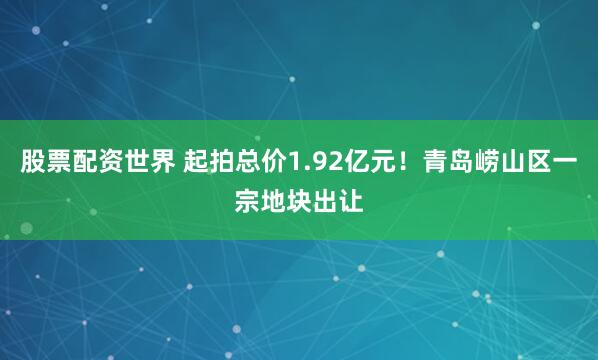 股票配资世界 起拍总价1.92亿元！青岛崂山区一宗地块出让