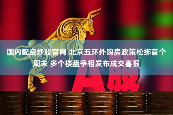 国内配资炒股官网 北京五环外购房政策松绑首个周末 多个楼盘争相发布成交喜报
