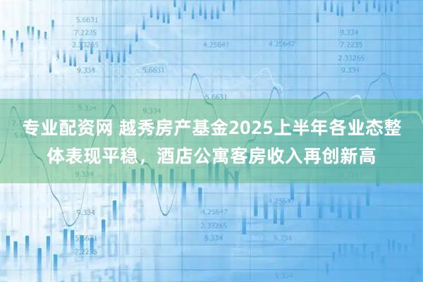 专业配资网 越秀房产基金2025上半年各业态整体表现平稳，酒店公寓客房收入再创新高