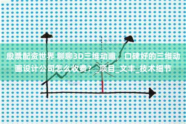 股票配资世界 聊聊3D三维动画，口碑好的三维动画设计公司怎么收费？_项目_文丰_技术细节