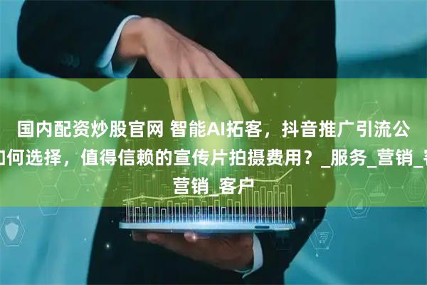 国内配资炒股官网 智能AI拓客，抖音推广引流公司如何选择，值得信赖的宣传片拍摄费用？_服务_营销_客户